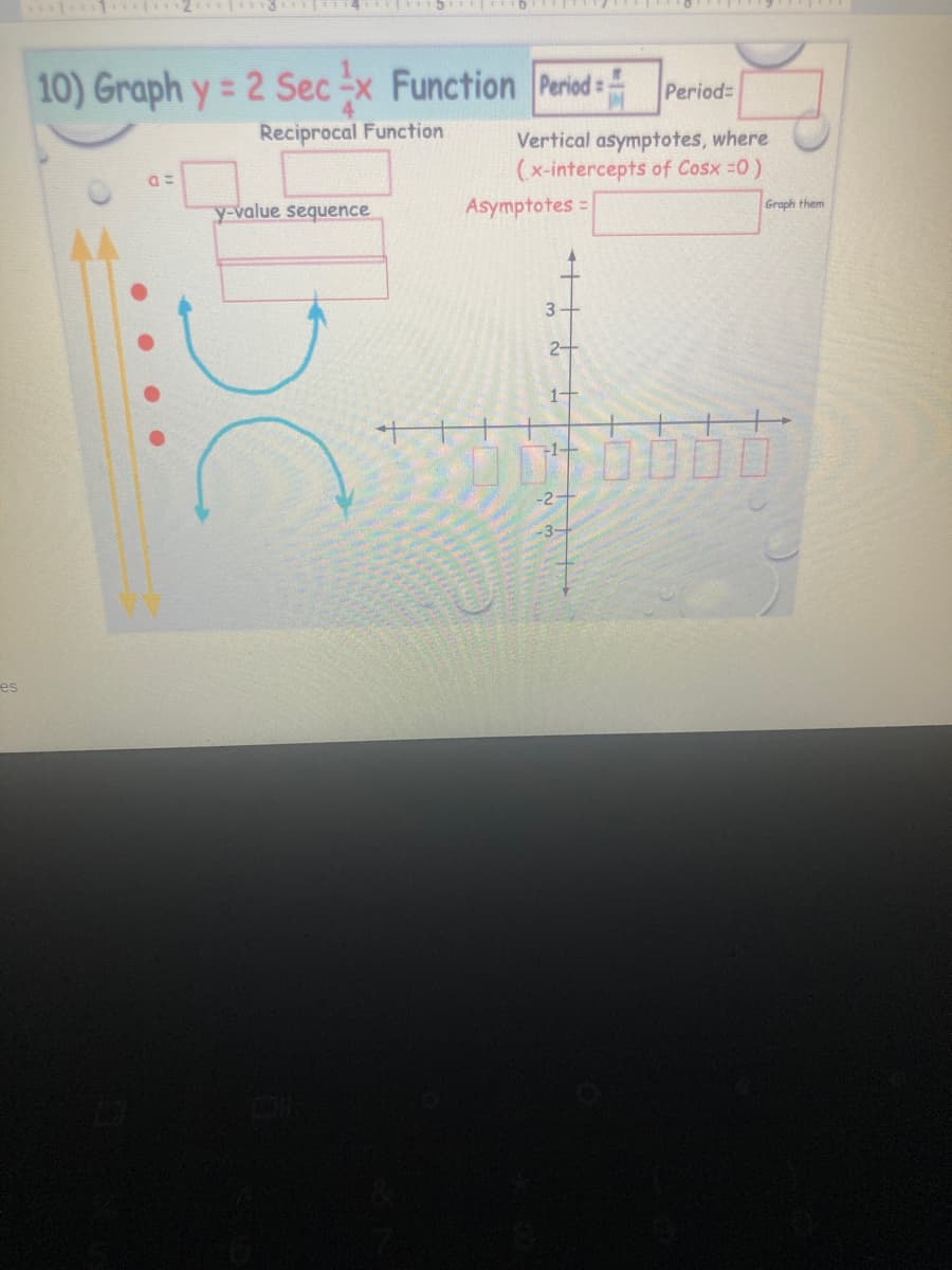 10) Graph y= 2 Sec -x Function Period =
Period=
%3D
Reciprocal Function
Vertical asymptotes, where
(x-intercepts of Cosx =0)
Asymptotes =
Graph them
y-value sequence
3
2-
叶OO□
71+
-2-
-3-
es
....
