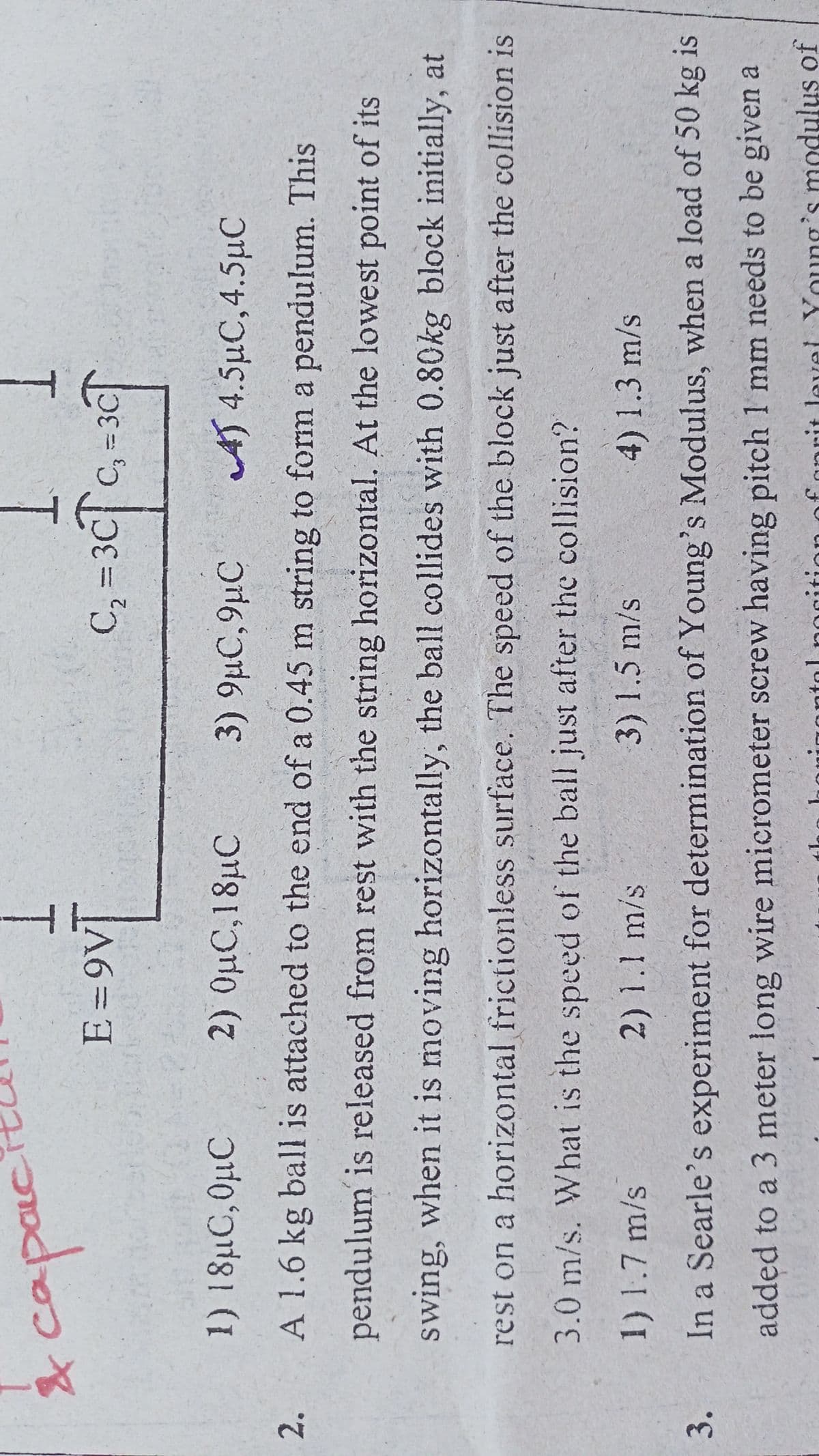 T.
E =9V]
T.
T.
C, = 3cc, = 3cT
%3D
1) 18µC,0µC
2) OµC,18µC
3) 9µC,9µC
AT 4.5µC,4.5µC
2.
A 1.6 kg ball is attached to the end of a 0.45 m string to form a pendulum. This
pendulum is released from rest with the string horizontal. At the lowest point of its
swing, when it is moving horizontally, the ball collides with 0.80kg block initially, at
rest on a horizontal frictionless surface. The speed of the block just after the collision is
3.0m/s. What is the speed of the ball just after the collision?
1) 1.7 m/s
2)1.1 m/s
3)1.5 m/s
4)1.3 m/s
3.
In a Searle's experiment for determination of Young's Modulus, when a load of 50 kg is
added to a 3 meter long wire micrometer screw having pitch 1 mm needs to be given a
it level Young's modulus of
