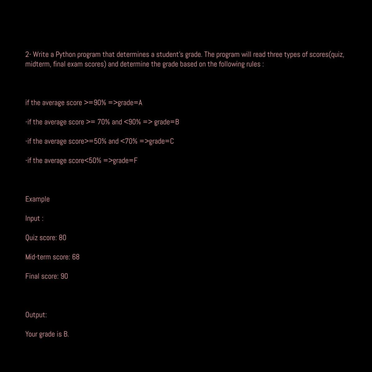 2- Write a Python program that determines a student's grade. The program will read three types of scores(quiz,
midterm, final exam scores) and determine the grade based on the following rules :
if the average score >=90% =>grade=A
-if the average score >= 70% and <90% => grade=B
-if the average score>=50% and <70% =>grade=C
-if the average score<50% =>grade=F
Example
Input:
Quiz score: 80
Mid-term score: 68
Final score: 90
Output:
Your grade is B.