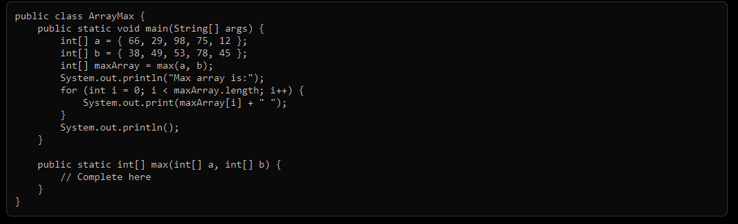 public class ArrayMax {
public static void main(String[] args) {
int[] a = { 66, 29, 98, 75, 12 };
int[] b = { 38, 49, 53, 78, 45 };
int[] maxArray = max(a, b);
}
System.out.println("Max array is:");
for (int i = 0; i < maxArray.length; i++) {
System.out.print(maxArray[i] + " ");
}
}
System.out.println();
}
public static int[] max(int[] a, int[] b) {
// Complete here