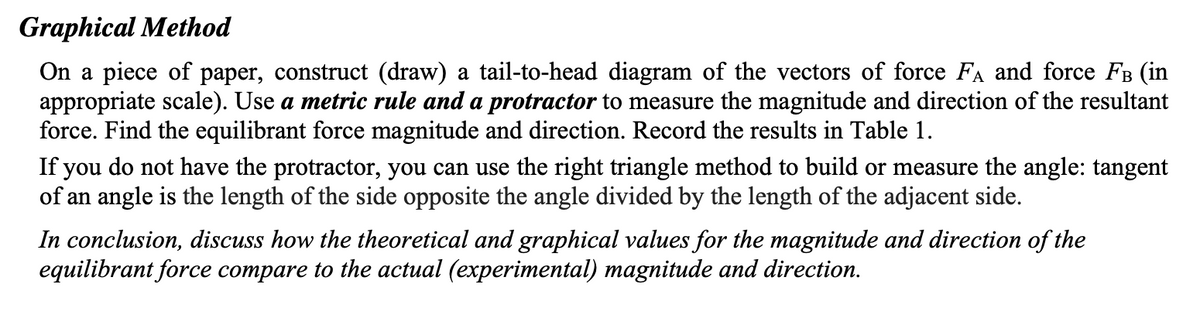 Graphical Method
On a piece of paper, construct (draw) a tail-to-head diagram of the vectors of force FA and force Fв (in
appropriate scale). Use a metric rule and a protractor to measure the magnitude and direction of the resultant
force. Find the equilibrant force magnitude and direction. Record the results in Table 1.
If you do not have the protractor, you can use the right triangle method to build or measure the angle: tangent
of an angle is the length of the side opposite the angle divided by the length of the adjacent side.
In conclusion, discuss how the theoretical and graphical values for the magnitude and direction of the
equilibrant force compare to the actual (experimental) magnitude and direction.