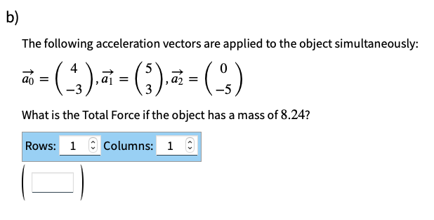 b)
The following acceleration vectors are applied to the object simultaneously:
4
5
0
~= (-²₁), π = (₁)₁ ²² = ( ² )
a₁
a₂
What is the Total Force if the object has a mass of 8.24?
Rows: 1 Columns: 1