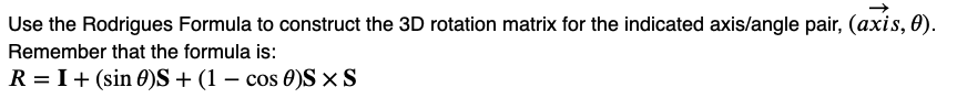 Use the Rodrigues Formula to construct the 3D rotation matrix for the indicated axis/angle pair, (axis, 0).
Remember that the formula is:
R = I + (sin 0)S + (1 - cos 0)S×S