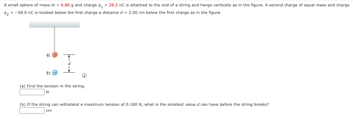 A small sphere of mass m = 6.80 g and charge q₁ = 29.2 nC is attached to the end of a string and hangs vertically as in the figure. A second charge of equal mass and charge
92 = -58.0 nC is located below the first charge a distance d = 2.00 cm below the first charge as in the figure.
91 +
92
(a) Find the tension in the string.
N
(b) If the string can withstand a maximum tension of 0.180 N, what is the smallest value d can have before the string breaks?
cm