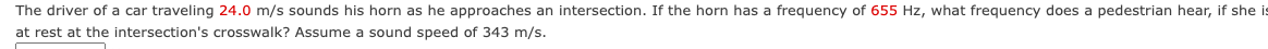 The driver of a car traveling 24.0 m/s sounds his horn as he approaches an intersection. If the horn has a frequency of 655 Hz, what frequency does a pedestrian hear, if she is
at rest at the intersection's crosswalk? Assume a sound speed of 343 m/s.