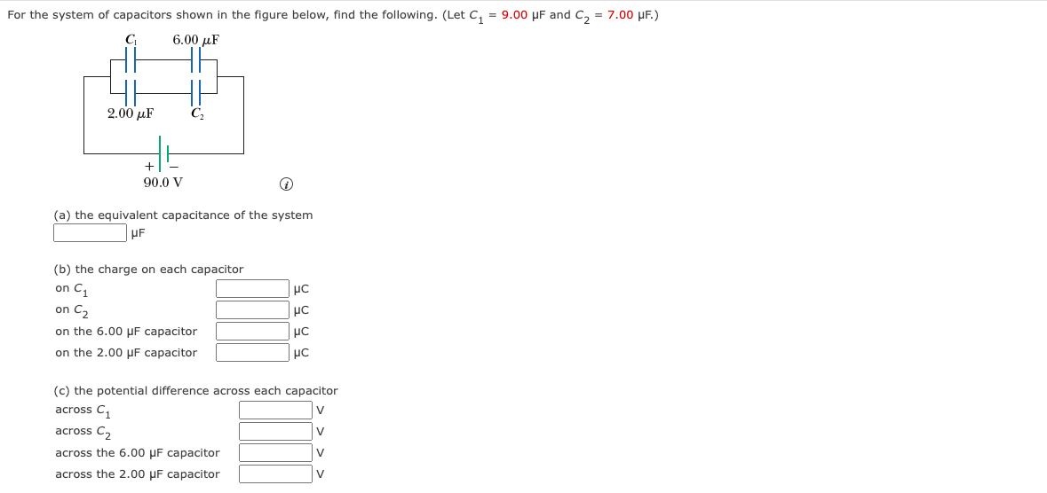 For the system of capacitors shown in the figure below, find the following. (Let C₁ = 9.00 μF and C₂ = 7.00 μF.)
C
6.00 uF
2.00 με
+
90.0 V
C₂
(a) the equivalent capacitance of the system
UF
(b) the charge on each capacitor
on C₁
on C₂
on the 6.00 μF capacitor
on the 2.00 μF capacitor
μC
μc
μC
μC
(c) the potential difference across each capacitor
cross C₂₁
V
across C₂
V
across the 6.00 uF capacitor
V
across the 2.00 μF capacitor
V