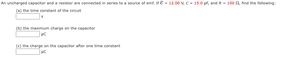 An uncharged capacitor and a resistor are connected in series to a source of emf. If E= 12.00 V, C = 15.0 μF, and R = 100 , find the following:
(a) the time constant of the circuit
(b) the maximum charge on the capacitor
μC
(c) the charge on the capacitor after one time constant
μC