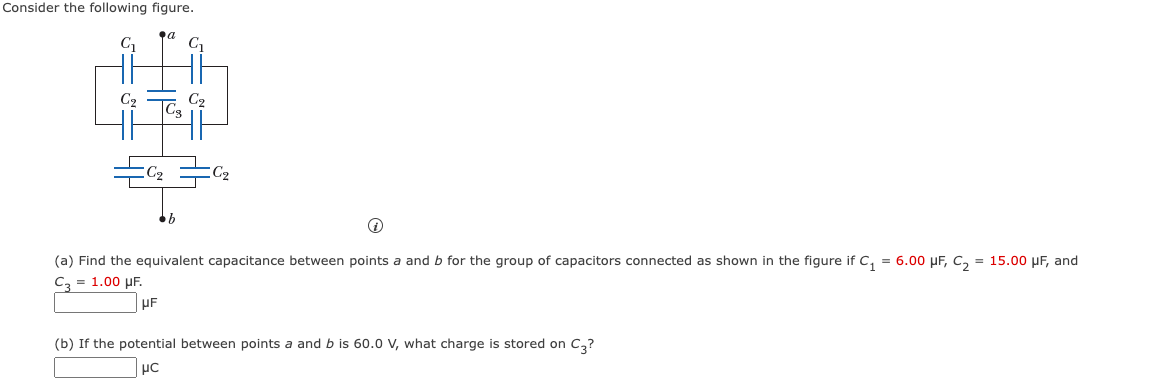 Consider the following figure.
C₁₂
C₂
a
C-
C₂
C₂=C₂
(a) Find the equivalent capacitance between points a and b for the group of capacitors connected as shown in the figure if C₁ = 6.00 μF, C₂ = 15.00 μF, and
C3 = 1.00 μF.
UF
(b) If the potential between points a and b is 60.0 V, what charge is stored on C3?
μC