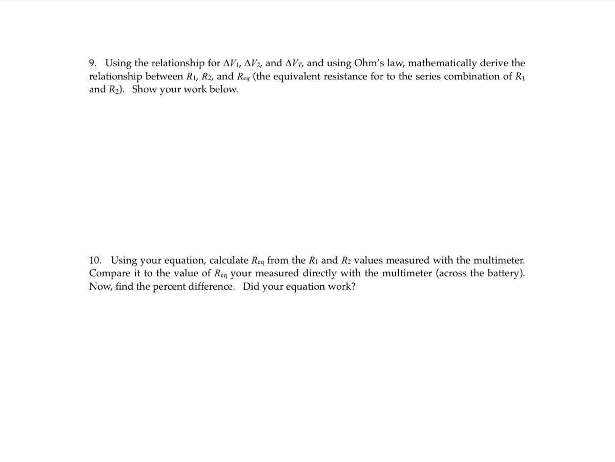 9. Using the relationship for AV₁, AV2, and AVT, and using Ohm's law, mathematically derive the
relationship between R₁, R2, and Req (the equivalent resistance for to the series combination of R₁
and R₂). Show your work below.
10. Using your equation, calculate Req from the R₁ and R2 values measured with the multimeter.
Compare it to the value of Req your measured directly with the multimeter (across the battery).
Now, find the percent difference. Did your equation work?