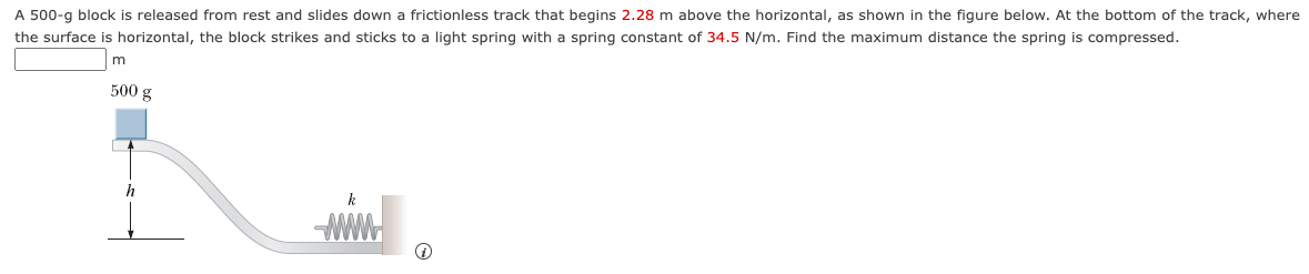 A 500-g block is released from rest and slides down a frictionless track that begins 2.28 m above the horizontal, as shown in the figure below. At the bottom of the track, where
the surface is horizontal, the block strikes and sticks to a light spring with a spring constant of 34.5 N/m. Find the maximum distance the spring is compressed.
m
500 g
h