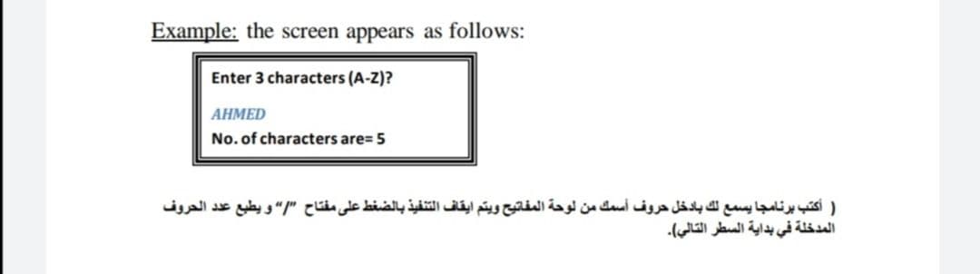 Example: the screen appears as follows:
Enter 3 characters (A-Z)?
ΑΗΜED
No. of characters are= 5
) أكتب برنامجا يسمع لك بادخل حروف أسمك من لوحة المفاتيح ويتم ايقاف التنفيذ بالضغط على مفتاح ”/“ و يطبع عد د الحروف
المدخلة في بداية السطر التالي(.
