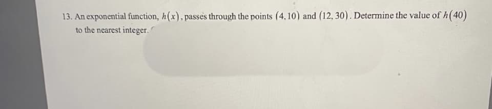 13. An exponential function, h(x), passes through the points (4, 10) and (12, 30) . Determine the value of h(40)
to the nearest integer.
