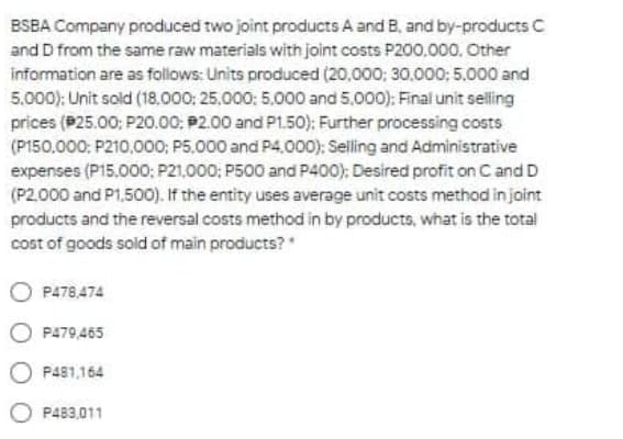 BSBA Company produced two joint products A and B, and by-products C
and D from the same raw materials with joint costs P200,000, Other
information are as follows: Units produced (20,000; 30.000; 5.000 and
5.000): Unit sold (18,000; 25,000: 5.000 and 5,000): Final unit selling
prices (P25.00; P20.00; P2.00 and P1.50): Further processing costs
(P150,000: P210,000; P5,000 and P4.000): Selling and Administrative
expenses (P15.000; P21,000: P500 and P400): Desired profit on C and D
(P2.000 and P1,500). If the entity uses average unit costs method in jaint
products and the reversal costs method in by products, what is the total
cost of goods sold of main products?
P478,474
P479,465
O P481,164
P483,011
