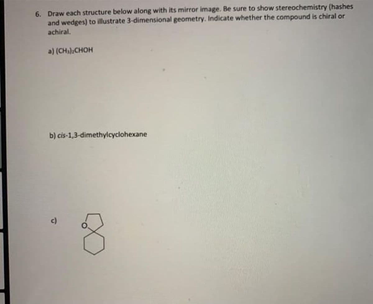 6. Draw each structure below along with its mirror image. Be sure to show stereochemistry (hashes
and wedges) to illustrate 3-dimensional geometry. Indicate whether the compound is chiral or
achiral.
a) (CH)CHOH
b) cis-1,3-dimethylcyclohexane
