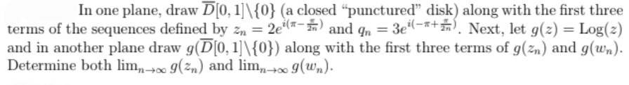 In one plane, draw D[0, 1]\{0} (a closed "punctured" disk) along with the first three
terms of the sequences defined by zn = 2e*- n and qn = 3e-x+. Next, let g(z) = Log(z)
and in another plane draw g(D[0, 1]\{0}) along with the first three terms of g(zn) and g(wn).
Determine both lim,,→∞ 9(2n) and lim,,-→∞ g(wn).
+00
