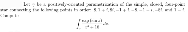 Let y be a positively-oriented parametrization of the simple, closed, four-point
star connecting the following points in order: 8,1+ i, 8i, –1+ i, –8, -1– i, -8i, and 1– i.
Compute
exp (sin z)
dz.
zª + 16
