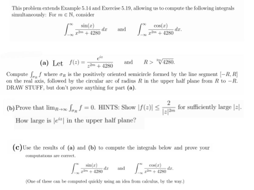 This problem extends Example 5.14 and Exercise 5.19, allowing us to compute the following integrals
simultaneously: For m e N, consider
sin(x)
dr
x2m + 4280
cos(r)
dr.
r2m + 4280
and
(a) Let f(2) =
R> V4280.
and
z2m + 4280
Compute ff where og is the positively oriented semicircle formed by the line segment [-R, R]
on the real axis, followed by the circular arc of radius R in the upper half plane from R to –R.
DRAW STUFF, but don't prove anything for part (a).
(b) Prove that limr-∞ Sa. f = 0. HINTS: Show |f(2)| <
2
for sufficiently large |2|.
|z/2m
How large is |ei=| in the upper half plane?
(c)Use the results of (a) and (b) to compute the integrals below and prove your
computations are correct.
sin(x)
dr
a2m + 4280
cos(r)
and
dr.
a2m + 4280
(One of these can be computed quickly using an idea from calculus, by the way.)
