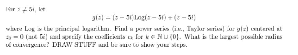 For z + 5i, let
9(2) = (z – 5i)Log(2 – 5i) + (z – 5i)
where Log is the principal logarithm. Find a power series (i.e., Taylor series) for g(z) centered at
zo = 0 (not 5i) and specify the coefficients C for k E NU {0}. What is the largest possible radius
of convergence? DRAW STUFF and be sure to show your steps.
