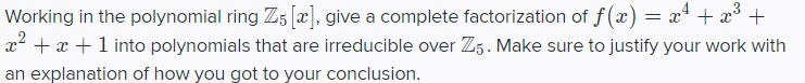 Working in the polynomial ring Z5 [x], give a complete factorization of f (x) = x* + x° +
x² + x +1 into polynomials that are irreducible over Z5. Make sure to justify your work with
an explanation of how you got to your conclusion.
