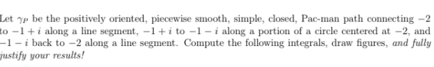 Let ^p be the positively oriented, piecewise smooth, simple, closed, Pac-man path connecting -2
to –1 + i along a line segment, -1 + i to –1 – i along a portion of a circle centered at -2, and
-1- i back to -2 along a line segment. Compute the following integrals, draw figures, and fully
justify your results!
