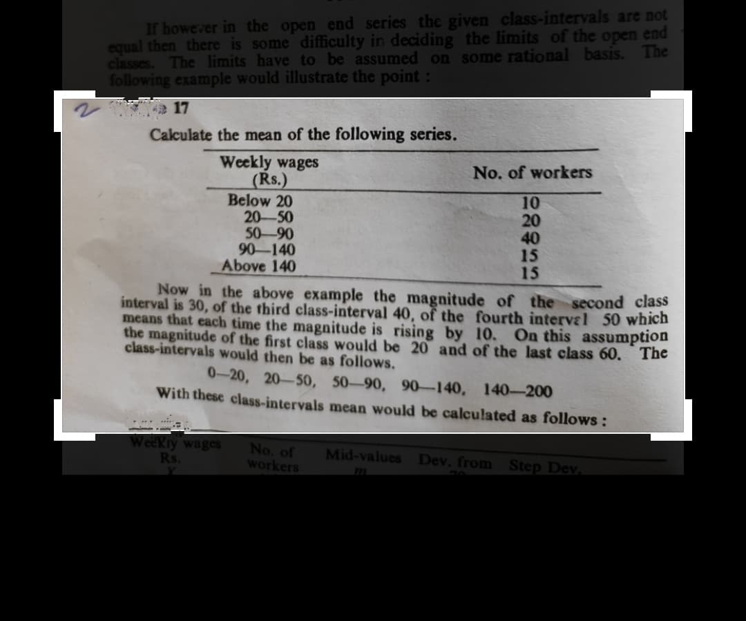 If howerer in the open end series the given class-intervals are not
equal then there is some difficulty in deciding the limits of the open end
classes. The limits have to be assumed on some rational basis.
following example would illustrate the point :
The
Calculate the mean of the following series.
Weekly wages
(Rs.)
Below 20
20-50
50-90
90-140
Above 140
No. of workers
10
20
40
15
15
Now in the above example the magnitude of the second class
interval is 30, of the third class-interval 40, of the fourth interval 50 which
mear
that each time the magnitude is rising by 10, On this assumption
the magnitude of the first class would be 20 and of the last class 60. The
class-intervals would then be as follows.
0-20, 20-50, 50-90, 90-140, 140-200
With these class-intervals mean would be calculated as follows:
Weekry wages
Rs.
No. of
workers
Mid-values Dev. from Step Dev.
