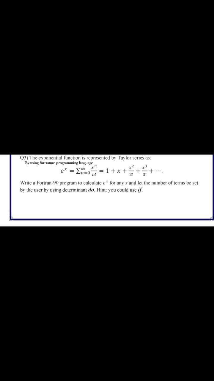 Q3) The exponential function is represented by Taylor scries as:
By using fortrango programming language
x²
= 1+x +
2!
x3
+....
3!
= '00
n%3D0
n!
Write a Fortran-90 program to calculate e* for any x and let the number of terms be set
by the user by using determinant do. Hint: you could use if
