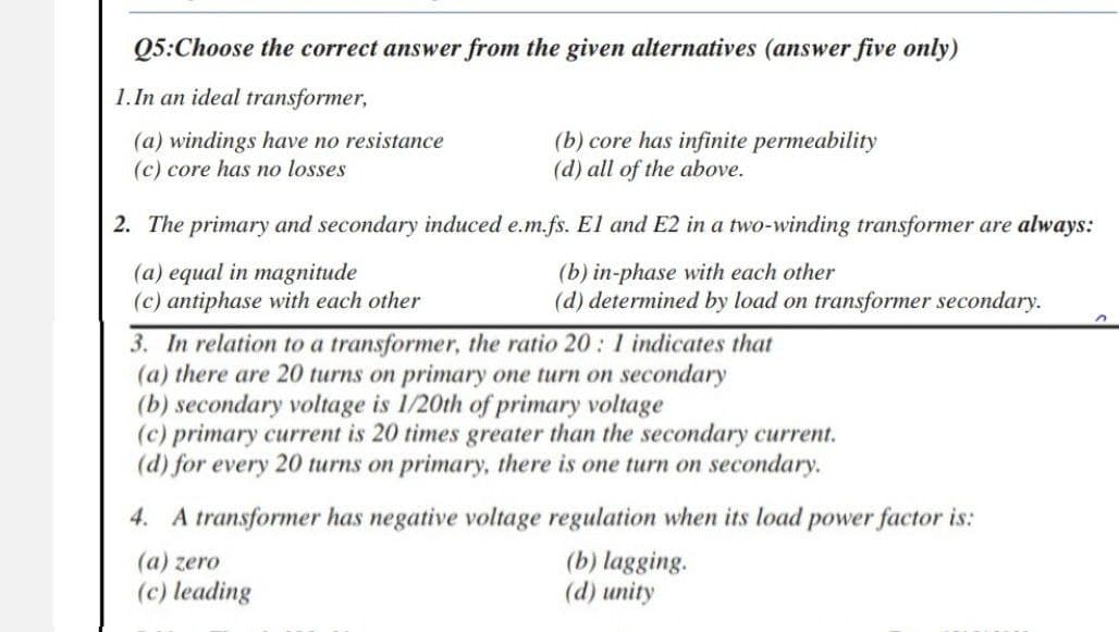 Q5:Choose the correct answer from the given alternatives (answer five only)
1.In an ideal transformer,
(a) windings have no resistance
(b) core has infinite permeability
(d) all of the above.
(c) core has no losses
2. The primary and secondary induced e.m.fs. El and E2 in a two-winding transformer are always:
(a) equal in magnitude
(b) in-phase with each other
(c) antiphase with each other
(d) determined by load on transformer secondary.
n
3. In relation to a transformer, the ratio 20: 1 indicates that
(a) there are 20 turns on primary one turn on secondary
(b) secondary voltage is 1/20th of primary voltage
(c) primary current is 20 times greater than the secondary current.
(d) for every 20 turns on primary, there is one turn on secondary.
4. A transformer has negative voltage regulation when its load power factor is:
(a) zero
(b) lagging.
(d) unity
(c) leading