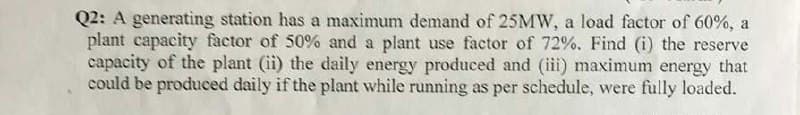 Q2: A generating station has a maximum demand of 25MW, a load factor of 60%, a
plant capacity factor of 50% and a plant use factor of 72%. Find (i) the reserve
capacity of the plant (ii) the daily energy produced and (iii) maximum energy that
could be produced daily if the plant while running as per schedule, were fully loaded.