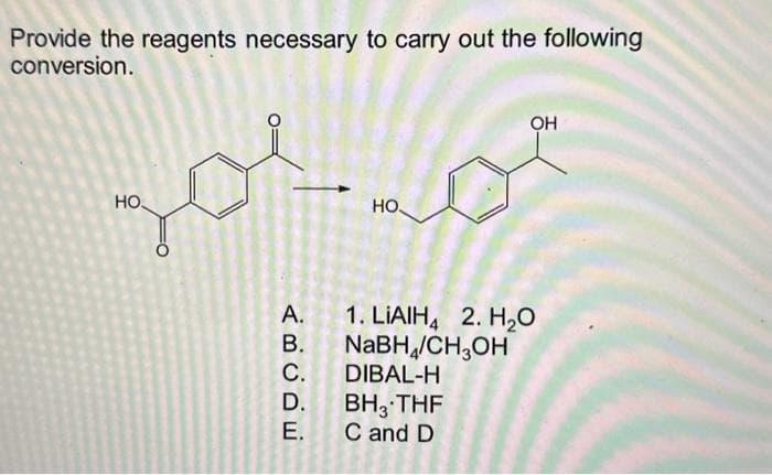 Provide the reagents necessary to carry out the following
conversion.
O
zor
HO.
A.
B.
C.
D.
E.
НО.
OH
1. LIAIH4 2. H₂O
NaBH/CH3OH
DIBAL-H
BH 3 THF
C and D