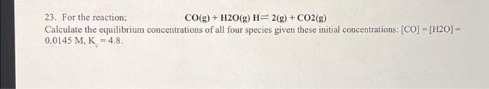 23. For the reaction;
CO(g) + H2O(g) H=2(g) + CO2(g)
Calculate the equilibrium concentrations of all four species given these initial concentrations: [CO] = [H20] =
0.0145 M, K = 4.8.