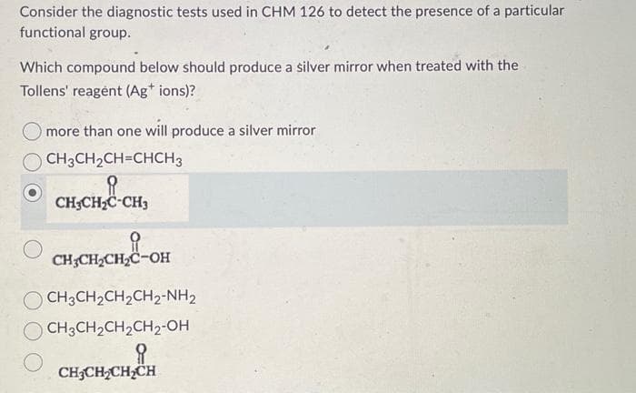 Consider the diagnostic tests used in CHM 126 to detect the presence of a particular
functional group.
Which compound below should produce a silver mirror when treated with the
Tollens' reagent (Ag+ ions)?
more than one will produce a silver mirror
CH3CH₂CH=CHCH 3
CH3CH₂C-CH3
CH₂CH₂CH₂C-OH
CH3CH₂CH₂CH2₂-NH₂
CH3CH₂CH₂CH₂-OH
요
CH3CH₂CH₂CH