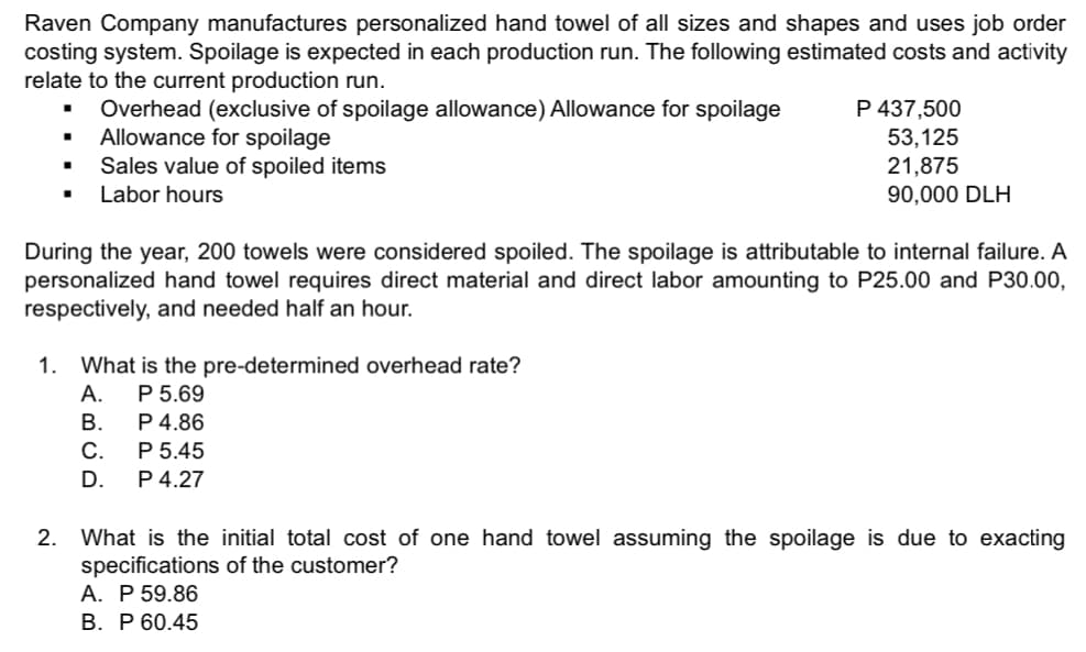 Raven Company manufactures personalized hand towel of all sizes and shapes and uses job order
costing system. Spoilage is expected in each production run. The following estimated costs and activity
relate to the current production run.
Overhead (exclusive of spoilage allowance) Allowance for spoilage
Allowance for spoilage
Sales value of spoiled items
P 437,500
53,125
21,875
90,000 DLH
Labor hours
During the year, 200 towels were considered spoiled. The spoilage is attributable to internal failure. A
personalized hand towel requires direct material and direct labor amounting to P25.00 and P30.00,
respectively, and needed half an hour.
1. What is the pre-determined overhead rate?
P 5.69
P 4.86
P 5.45
P 4.27
А.
В.
C.
D.
2.
What is the initial total cost of one hand towel assuming the spoilage is due to exacting
specifications of the customer?
А. Р 59.86
В. Р 60.45
