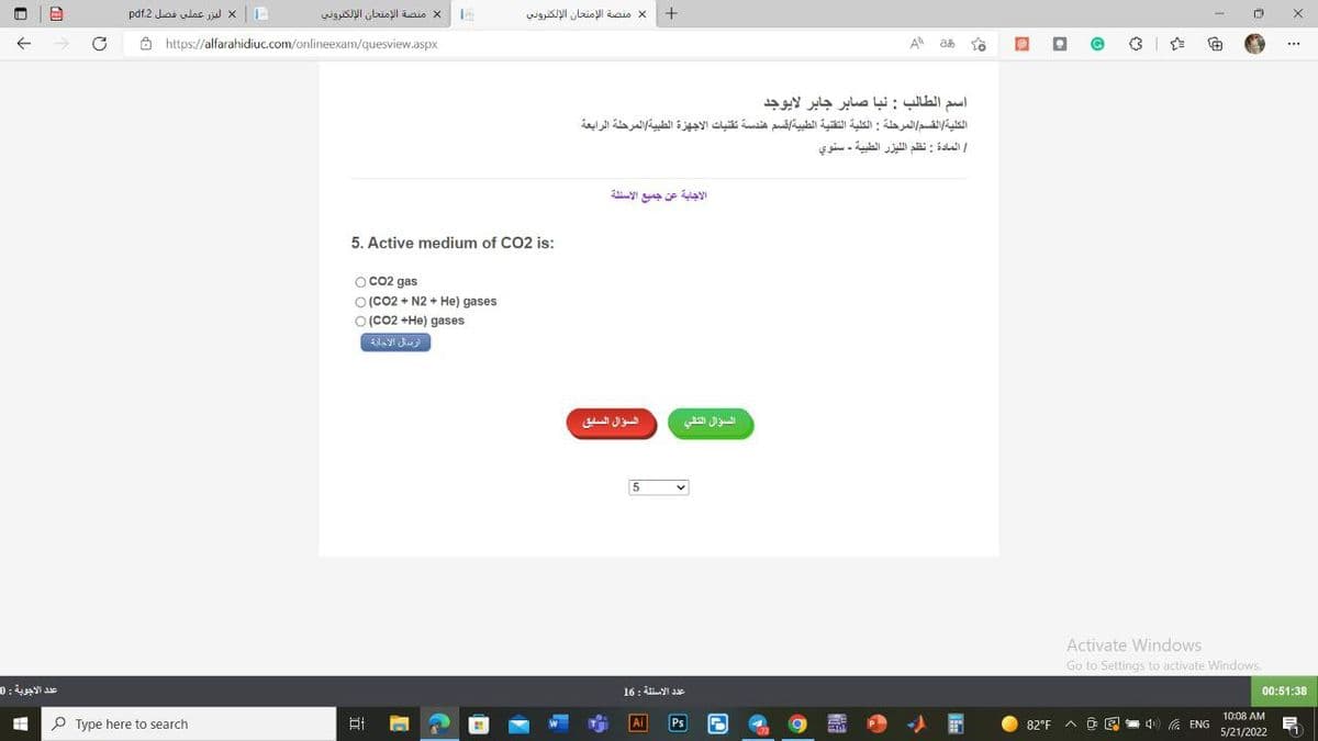 10
PE
عدد الاجوبة : 0
-
ليزر عملی فصل 2 pdf
1
https://alfarahidiuc.com/onlineexam/quesview.aspx
منصة الإمتحان الإلكتروني
Type here to search
5. Active medium of CO2 is:
O CO2 gas
O (CO2 + N2 + He) gases
O (CO2 +He) gases
ارسال الادارة
منصة الإمتحان الإلكتروني
-
السؤال السابق
اسم الطالب : نبا صابر جابر لايوجد
الكلية القسم المرحلة : الكلية التقنية الطبية قسم هندسة تقنيات الاجهزة الطبية المرحلة الرابعة
/ المادة : نظم الليزر الطبية - سنوي
الاجابة عن جميع الاسئلة
5
+
عدد الاسئلة : 16
| Ai
Ps
السؤال التالي
O
A ab
-
82°F
.
☆
Activate Windows
Go to Settings to activate Windows,
۸
al 4 ENG
10:08 AM
5/21/2022
X
***
00:51:38