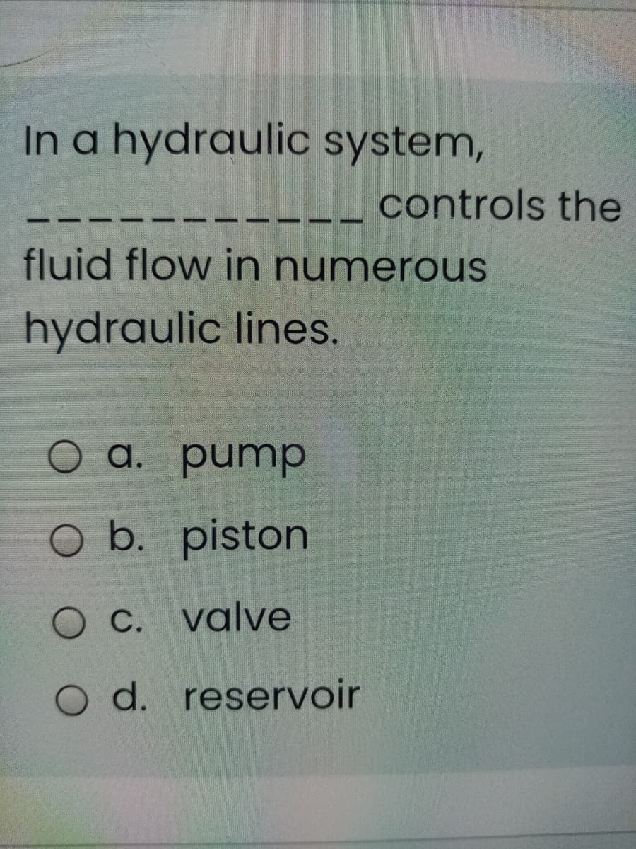 In a hydraulic system,
controls the
fluid flow in numerous
hydraulic lines.
O a. pump
O b. piston
C. valve
O d. reservoir
