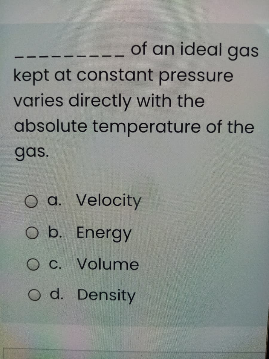 of an ideal gas
kept at constant pressure
varies directly with the
absolute temperature of the
gas.
O a. Velocity
O b. Energy
O C. Volume
O d. Density
