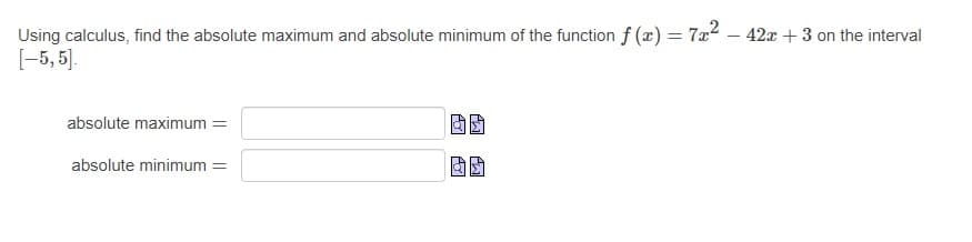 Using calculus, find the absolute maximum and absolute minimum of the function f (x) = 7x2 – 42x + 3 on the interval
[-5, 5].
absolute maximum =
absolute minimum =
