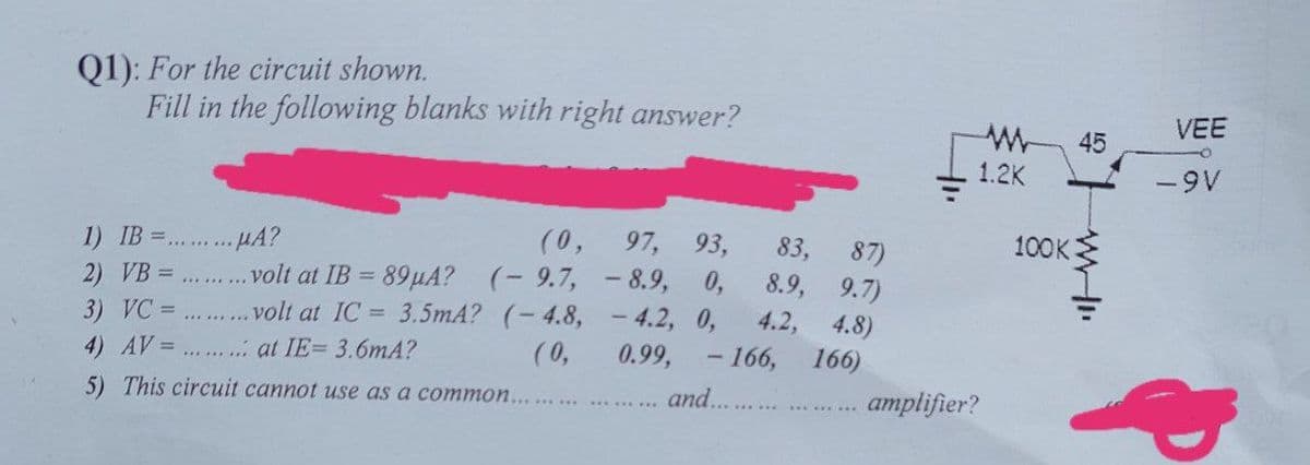 Q1): For the circuit shown.
Fill in the following blanks with right answer?
VEE
45
1.2K
-9V
(0,
97, 93,
83,
100K
87)
8.9, 9.7)
1) IB =.
HA?
volt at IB = 89µA? (- 9.7, - 8.9, 0,
3.5mA? (-4.8, - 4.2, 0,
(0,
2) VB =... ... ..
volt at IC =
4.2,
4.8)
166)
3) VC =
4) AV=.. . at IE= 3.6mA?
0.99,
-166,
5) This circuit cannot use as a common....
and...
amplifier?
