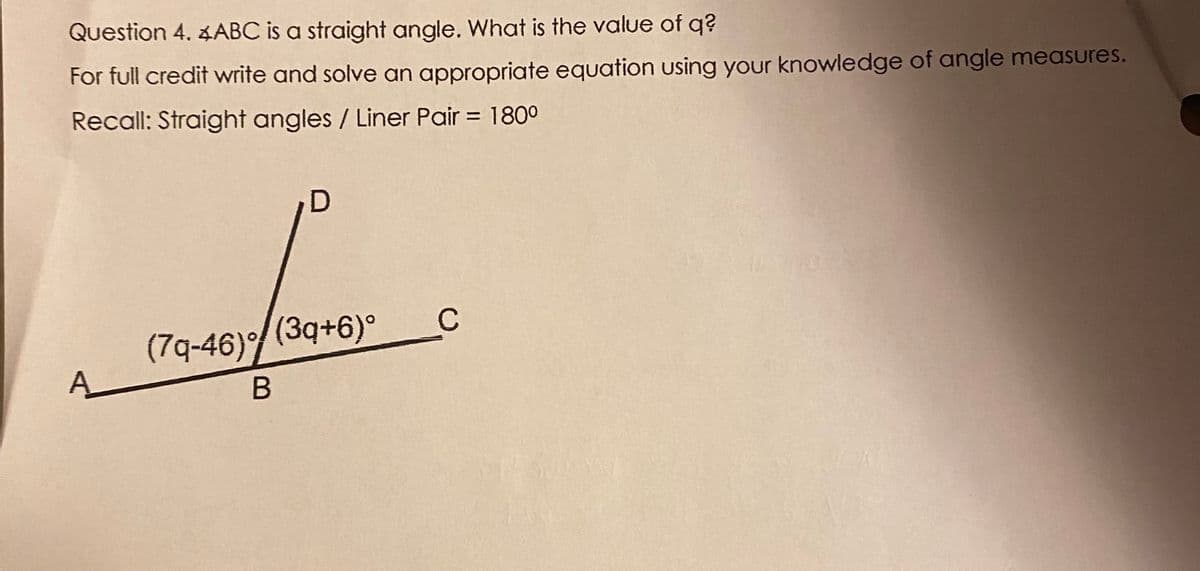 Question 4. 4ABC is a straight angle. What is the value of q?
For full credit write and solve an appropriate equation using your knowledge of angle measures.
Recall: Straight angles / Liner Pair = 1800
%3D
(7q-46)(3q+6)°
A_
C
