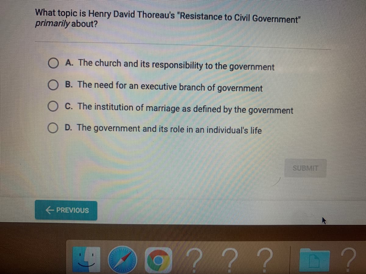 What topic is Henry David Thoreau's "Resistance to Civil Government"
primarily about?
O A. The church and its responsibility to the government
B. The need for an executive branch of government
O C. The institution of marriage as defined by the government
D. The government and its role in an individual's life
SUBMIT
PREVIOUS
0??? D ?
