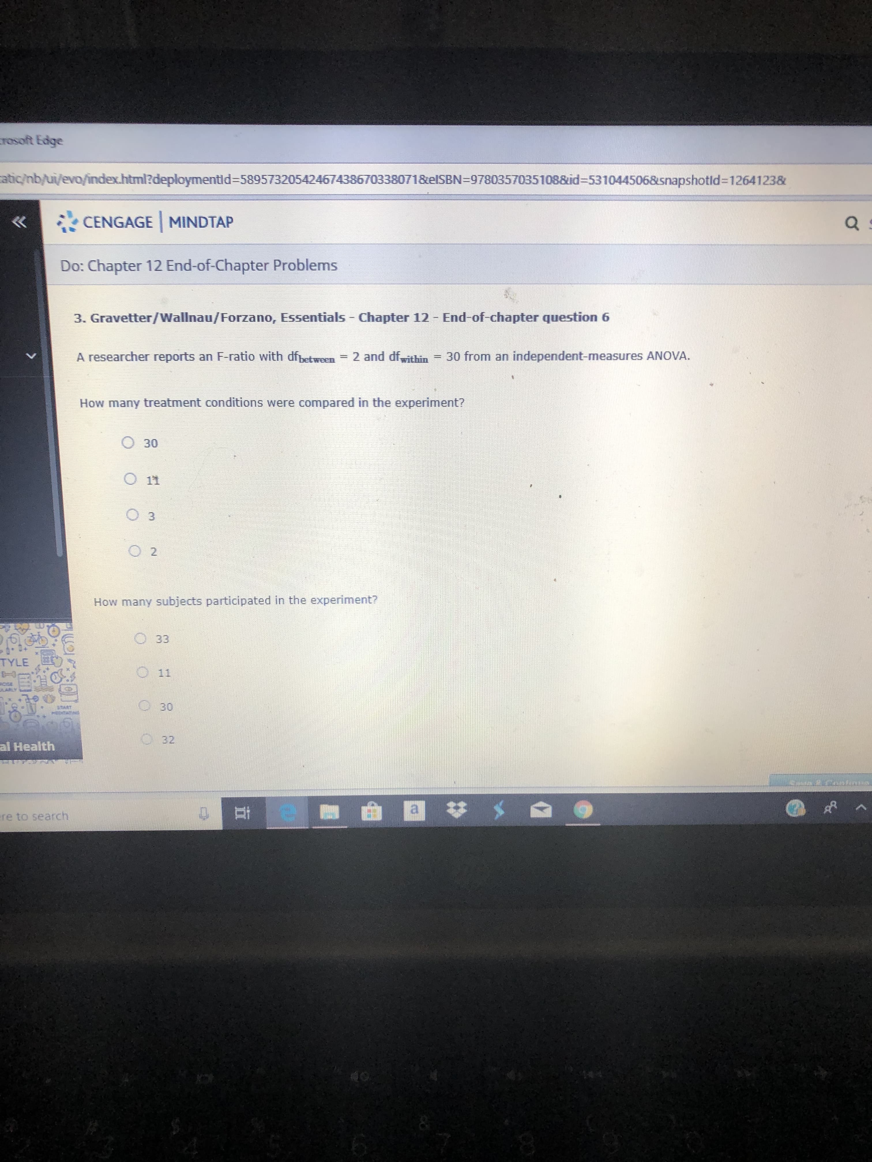 rosoft Edge
atic/nb/ui/evo/index.html?deploymentid-589573205424674386703380718elSBN-9780357035108&id-5310445068snapshotld=1264123&
CENGAGE MINDTAP
Do: Chapter 12 End-of-Chapter Problems
3. Gravetter/Wallnau/Forzano, Essentials Chapter 12 End-of-chapter question 6
A researcher reports an F-ratio with dfbetween 2 and dfwithin
30 from an independent-measures ANOVA
How many treatment conditions were compared in the experiment?
O30
11
3
O 2
How many subjects participated in the experiment?
33
TYLE
11
30
O32
al Health
HPR
0t
ere to search
40
>
