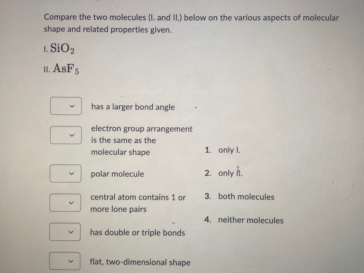 Compare the two molecules (I. and II.) below on the various aspects of molecular
shape and related properties given.
1. SiO2
II. ASF 5
¡¡¡¡
has a larger bond angle
electron group arrangement
is the same as the
molecular shape
polar molecule
central atom contains 1 or
more lone pairs
has double or triple bonds
flat, two-dimensional shape
1. only I.
2. only.
3. both molecules
4. neither molecules