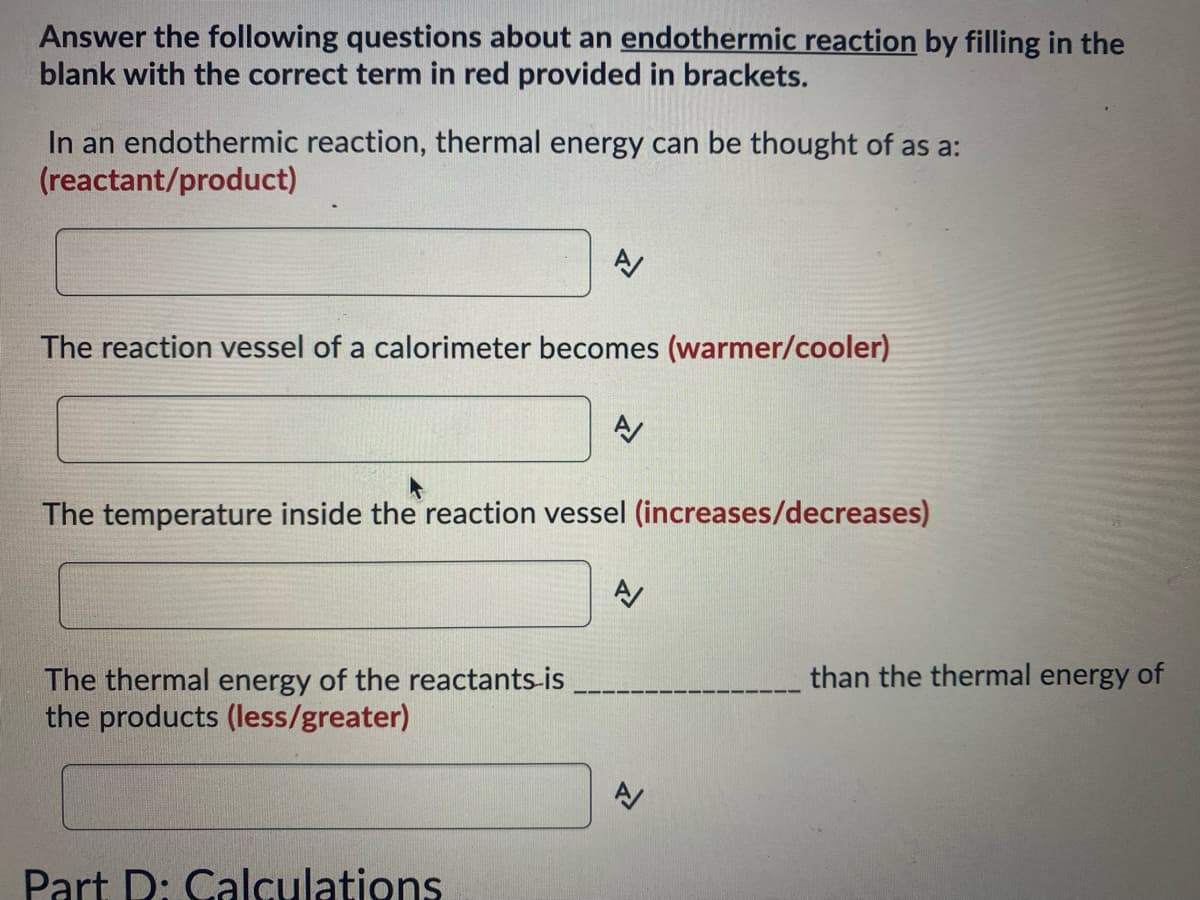 Answer the following questions about an endothermic reaction by filling in the
blank with the correct term in red provided in brackets.
In an endothermic reaction, thermal energy can be thought of as a:
(reactant/product)
The reaction vessel of a calorimeter becomes (warmer/cooler)
A
The thermal energy of the reactants-is
the products (less/greater)
The temperature inside the reaction vessel (increases/decreases)
Part D: Calculations
A/
A
than the thermal energy of