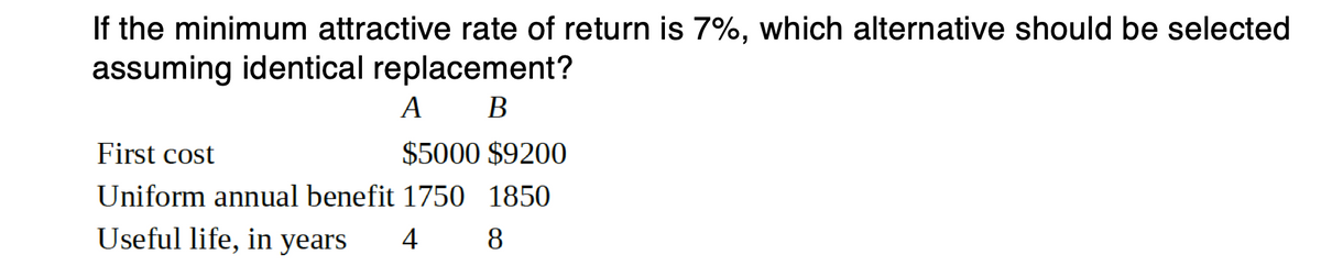 If the minimum attractive rate of return is 7%, which alternative should be selected
assuming identical replacement?
A B
First cost
$5000 $9200
Uniform annual benefit 1750 1850
Useful life, in years
4
8
