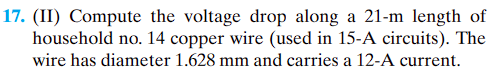 17. (II) Compute the voltage drop along a 21-m length of
household no. 14 copper wire (used in 15-A circuits). The
wire has diameter 1.628 mm and carries a 12-A current.