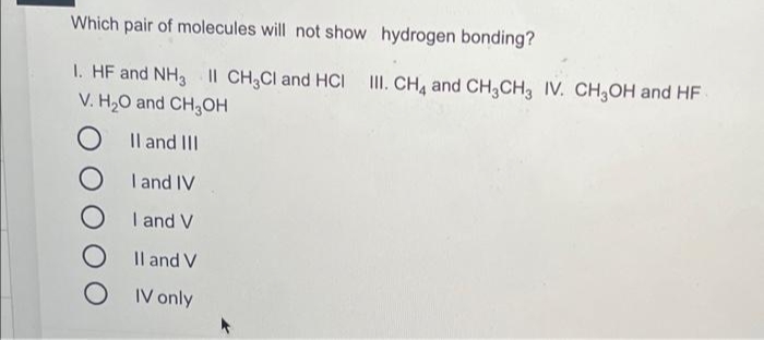 Which pair of molecules will not show hydrogen bonding?
1. HF and NH3 II CH3CI and HCI II. CH, and CH,CH, IV. CH,OH and HF
V. H20 and CH3OH
Il and III
I and IV
I and V
Il and V
IV only
