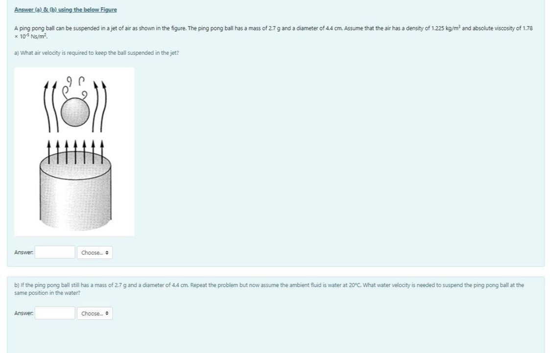 Answer (a) & (b) using the below Figure
A ping pong ball can be suspended in a jet of air as shown in the figure. The ping pong ball has a mass of 2.7 g and a diameter of 4.4 cm. Assume that the air has a density of 1.225 kg/m and absolute viscosity of 1.78
x 105 Ns/m?.
a) What air velocity is required to keep the ball suspended in the jet?
Answer:
Choose.
b) if the ping pong ball still has a mass of 2.7 gand a diameter of 4.4 cm. Repeat the problem but now assume the ambient fluid is water at 20°C. What water velocity is needed to suspend the ping pong ball at the
same position in the water?
Answer:
Choose.
