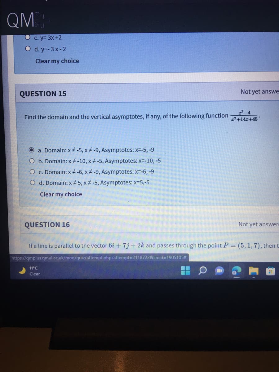 QM:
C. y= 3x +2
O d. y=-3 x-2
Clear my choice
QUESTION 15
Not yet answe
2-4
Find the domain and the vertical asymptotes, if any, of the following function
1²+14z+45
O a. Domain: x -5, x -9, Asymptotes: x--5, -9
O b. Domain: x -10, x -5, Asymptotes: x--10, -5
O c. Domain: x -6, x -9, Asymptotes: x=-6, -9
O d. Domain: x # 5, x -5, Asymptotes: x-5,-5
Clear my choice
QUESTION 16
Not yet answer
If a line is parallel to the vector 6i + 7j + 2k and passes through the point P = (5, 1, 7), then t
https://qmplus.qmul.ac.uk/mod/quiz/attempt.php?attempt=2118722&cmid=D19051053
11°C
Clear
