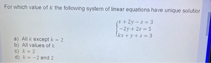 For which value of K the following system of linear equations have unique solutior
+ 2y - z = 3
-2y + 2z = 5
(kx + y + z = 3
a) All k except k = 2
b) All values of k
c) k = 2
d) k = -2 and 2
