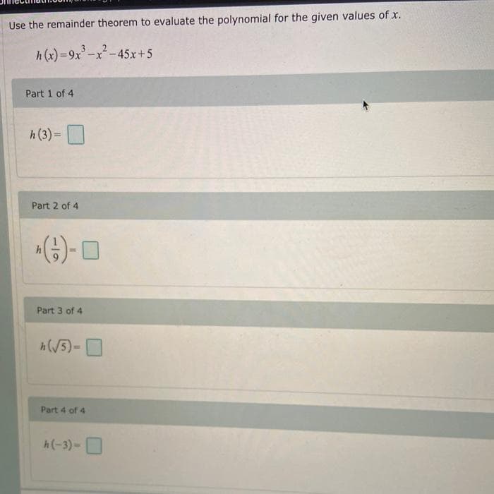 Use the remainder theorem to evaluate the polynomial for the given values of x.
h (x)=9x'-x-45x+5
%3D
Part 1 of 4
h(3) =
Part 2 of 4
Part 3 of 4
h(V5)-
Part 4 of 4
h(-3)-O
