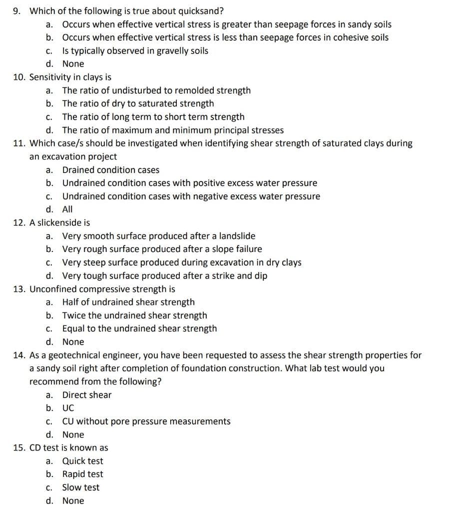 9. Which of the following is true about quicksand?
а.
Occurs when effective vertical stress is greater than seepage forces in sandy soils
b.
Occurs when effective vertical stress is less than seepage forces in cohesive soils
c. Is typically observed in gravelly soils
d. None
10. Sensitivity in clays is
a. The ratio of undisturbed to remolded strength
b. The ratio of dry to saturated strength
с.
The ratio of long term to short term strength
d. The ratio of maximum and minimum principal stresses
11. Which case/s should be investigated when identifying shear strength of saturated clays during
an excavation project
a. Drained condition cases
b. Undrained condition cases with positive excess water pressure
с.
Undrained condition cases with negative excess water pressure
d. All
12. A slickenside is
a. Very smooth surface produced after a landslide
b. Very rough surface produced after a slope failure
c. Very steep surface produced during excavation in dry clays
d. Very tough surface produced after a strike and dip
13. Unconfined compressive strength is
a. Half of undrained shear strength
b. Twice the undrained shear strength
c. Equal to the undrained shear strength
d. None
14. As a geotechnical engineer, you have been requested to assess the shear strength properties for
a sandy soil right after completion of foundation construction. What lab test would you
recommend from the following?
а.
Direct shear
b. UC
С.
CU without pore pressure measurements
d. None
15. CD test is known as
a. Quick test
b. Rapid test
C. Slow test
d. None
